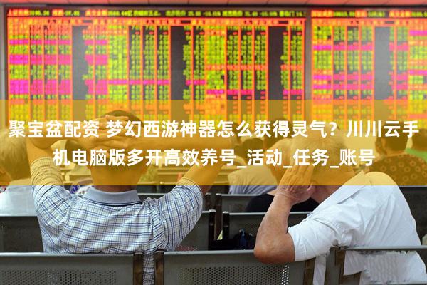 聚宝盆配资 梦幻西游神器怎么获得灵气？川川云手机电脑版多开高效养号_活动_任务_账号