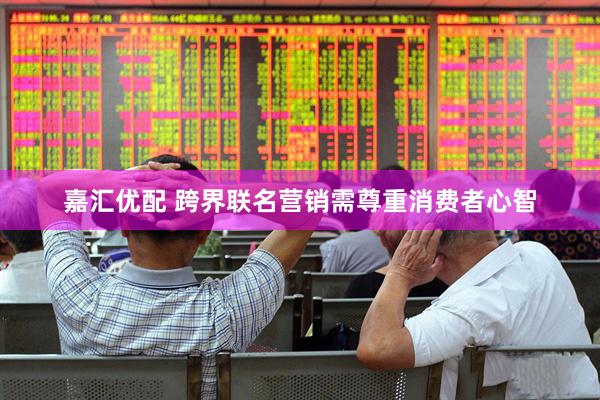 嘉汇优配 跨界联名营销需尊重消费者心智