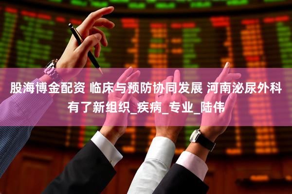 股海博金配资 临床与预防协同发展 河南泌尿外科有了新组织_疾病_专业_陆伟