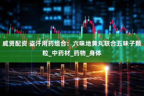 威贤配资 盗汗用药组合：六味地黄丸联合五味子颗粒_中药材_药物_身体