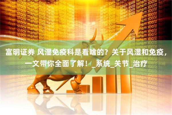 富明证券 风湿免疫科是看啥的？关于风湿和免疫，一文带你全面了解！_系统_关节_治疗
