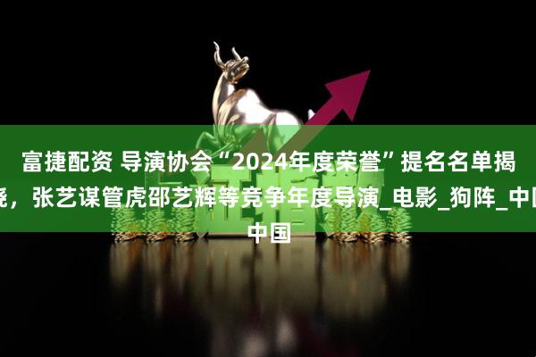 富捷配资 导演协会“2024年度荣誉”提名名单揭晓，张艺谋管虎邵艺辉等竞争年度导演_电影_狗阵_中国