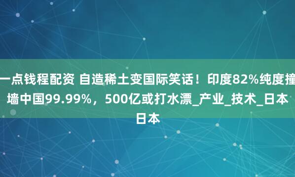 一点钱程配资 自造稀土变国际笑话！印度82%纯度撞墙中国99.99%，500亿或打水漂_产业_技术_日本