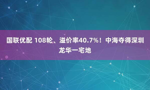 国联优配 108轮、溢价率40.7%！中海夺得深圳龙华一宅地