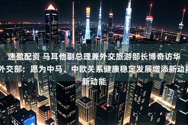 速盈配资 马耳他副总理兼外交旅游部长博奇访华 外交部：愿为中马、中欧关系健康稳定发展增添新动能