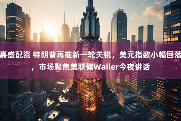 嘉盛配资 特朗普再推新一轮关税，美元指数小幅回落，市场聚焦美联储Waller今夜讲话