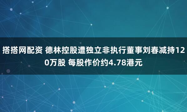 搭搭网配资 德林控股遭独立非执行董事刘春减持120万股 每股作价约4.78港元