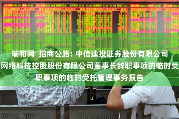 瑞和网  招商公路: 中信建投证券股份有限公司关于招商局公路网络科技控股股份有限公司董事长辞职事项的临时受托管理事务报告