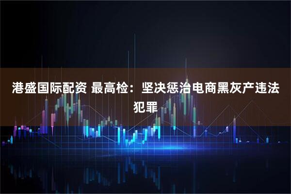 港盛国际配资 最高检：坚决惩治电商黑灰产违法犯罪
