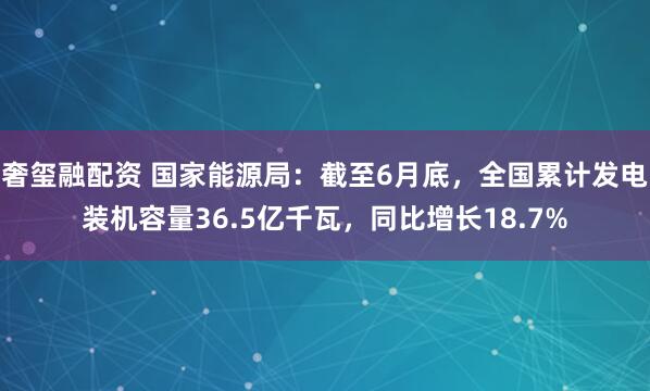 奢玺融配资 国家能源局：截至6月底，全国累计发电装机容量36.5亿千瓦，同比增长18.7%