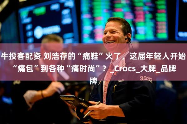 牛投客配资 刘浩存的“痛鞋”火了，这届年轻人开始“痛包”到各种“痛时尚”？_Crocs_大牌_品牌