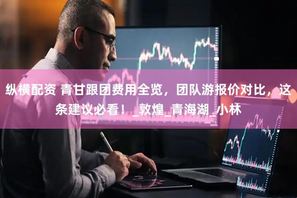 纵横配资 青甘跟团费用全览，团队游报价对比，这条建议必看！_敦煌_青海湖_小林