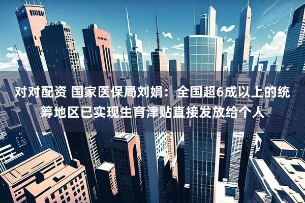 对对配资 国家医保局刘娟：全国超6成以上的统筹地区已实现生育津贴直接发放给个人
