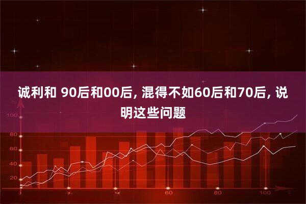 诚利和 90后和00后, 混得不如60后和70后, 说明这些问题