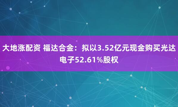 大地涨配资 福达合金：拟以3.52亿元现金购买光达电子52.61%股权
