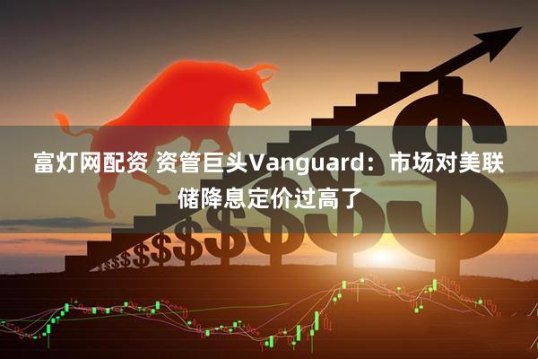富灯网配资 资管巨头Vanguard：市场对美联储降息定价过高了