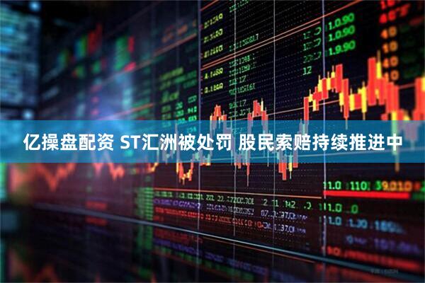 亿操盘配资 ST汇洲被处罚 股民索赔持续推进中