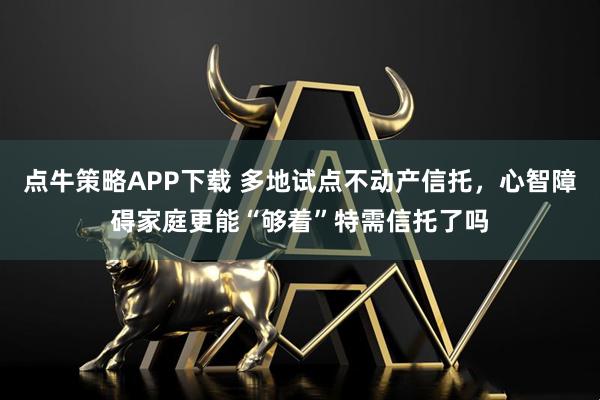 点牛策略APP下载 多地试点不动产信托，心智障碍家庭更能“够着”特需信托了吗
