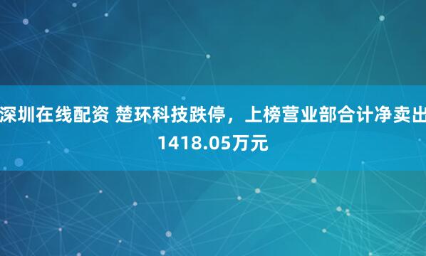 深圳在线配资 楚环科技跌停，上榜营业部合计净卖出1418.05万元