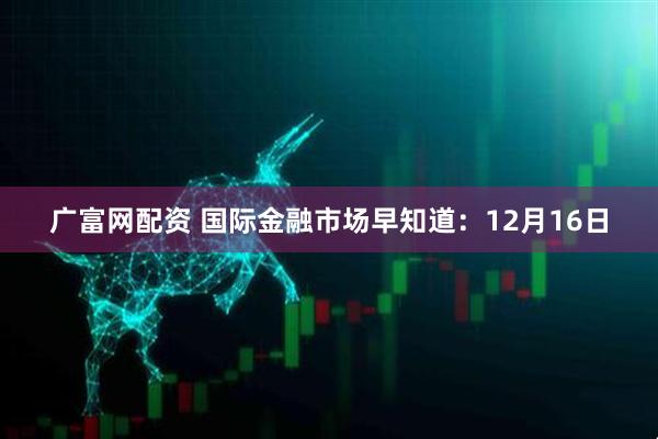 广富网配资 国际金融市场早知道：12月16日