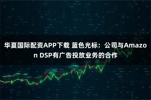 华夏国际配资APP下载 蓝色光标：公司与Amazon DSP有广告投放业务的合作