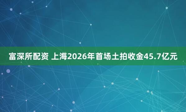 富深所配资 上海2026年首场土拍收金45.7亿元