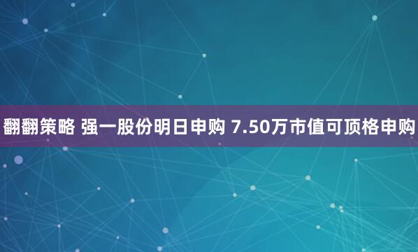 翻翻策略 强一股份明日申购 7.50万市值可顶格申购