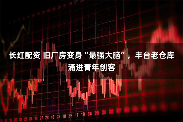 长红配资 旧厂房变身“最强大脑”，丰台老仓库涌进青年创客