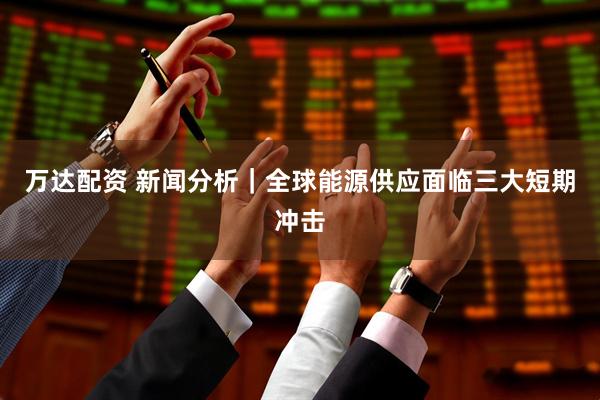 万达配资 新闻分析｜全球能源供应面临三大短期冲击